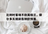 米乐M6易游体育-比利时客场不敌英格兰，摩尔多瓦提前告别欧预赛(摩尔多瓦比萨拉比亚)