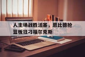 米乐体育-关于人主场战胜活塞，恩比德抢篮板狂刁福尔克斯的信息