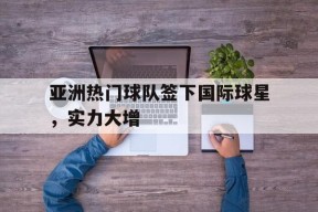 米乐M6-亚洲热门球队签下国际球星，实力大增的简单介绍