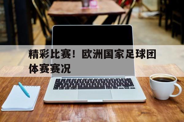 精彩比赛！欧洲国家足球团体赛赛况(精彩比赛!欧洲国家足球团体赛赛况如何)
